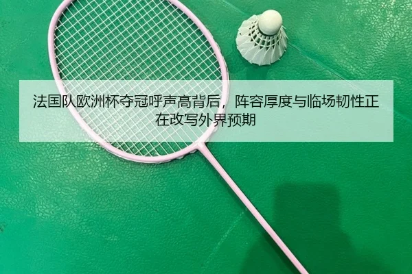 法国队欧洲杯夺冠呼声高背后，阵容厚度与临场韧性正在改写外界预期